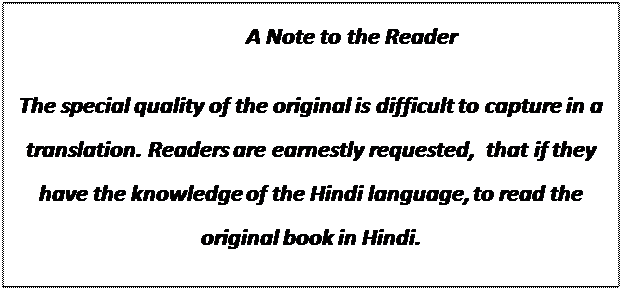 Text Box:                                            A Note to the Reader 

The special quality of the original is difficult to capture in a translation. Readers are earnestly requested,  that if they have the knowledge of the Hindi language, to read the original book in Hindi. 
