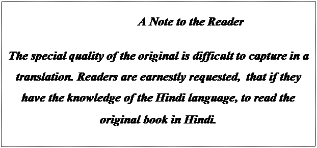 Text Box:                                            A Note to the Reader 

The special quality of the original is difficult to capture in a translation. Readers are earnestly requested,  that if they have the knowledge of the Hindi language, to read the original book in Hindi. 
